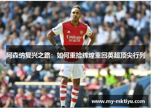 阿森纳复兴之路:如何重拾辉煌重回英超顶尖行列 阿森纳复兴之路:如何重拾辉煌重回英超顶尖行列