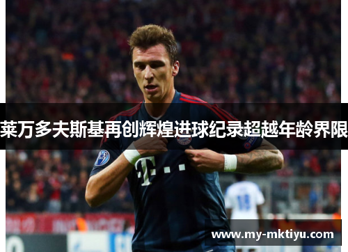 莱万多夫斯基再创辉煌进球纪录超越年龄界限 莱万多夫斯基再创辉煌进球纪录超越年龄界限