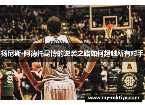 扬尼斯·阿德托昆博的逆袭之路如何超越所有对手 扬尼斯·阿德托昆博的逆袭之路如何超越所有对手