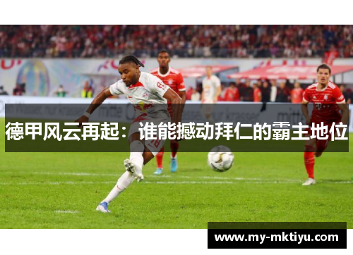 德甲风云再起:谁能撼动拜仁的霸主地位 德甲风云再起:谁能撼动拜仁的霸主地位