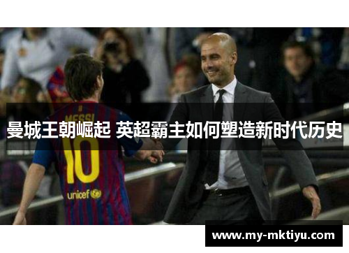 曼城王朝崛起 英超霸主如何塑造新时代历史 曼城王朝崛起 英超霸主如何塑造新时代历史