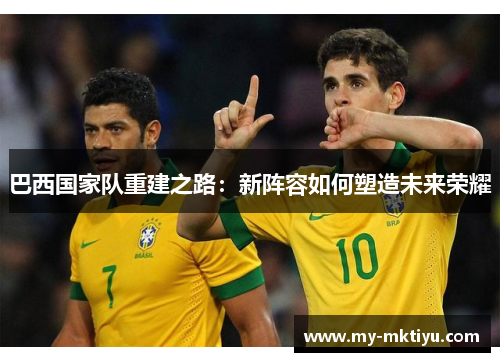 巴西国家队重建之路:新阵容如何塑造未来荣耀 巴西国家队重建之路:新阵容如何塑造未来荣耀