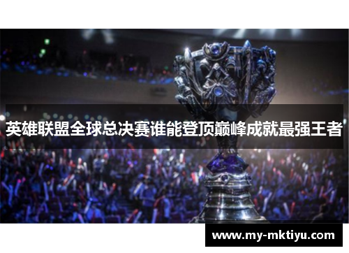 英雄联盟全球总决赛谁能登顶巅峰成就最强王者 英雄联盟全球总决赛谁能登顶巅峰成就最强王者