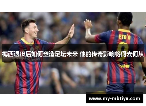梅西退役后如何塑造足坛未来 他的传奇影响将何去何从 梅西退役后如何塑造足坛未来 他的传奇影响将何去何从