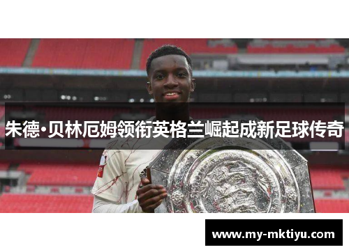 朱德·贝林厄姆领衔英格兰崛起成新足球传奇 朱德·贝林厄姆领衔英格兰崛起成新足球传奇