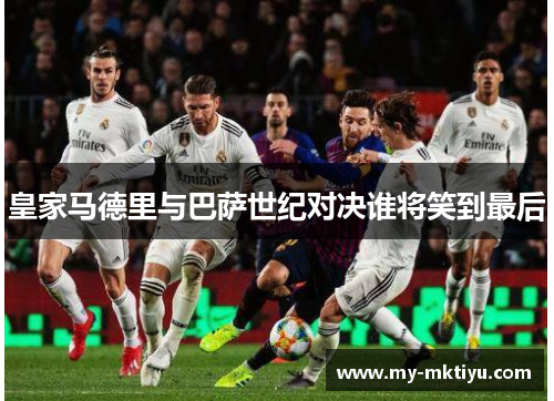 皇家马德里与巴萨世纪对决谁将笑到最后 皇家马德里与巴萨世纪对决谁将笑到最后