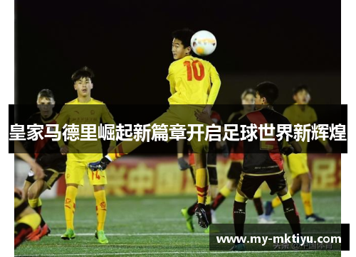 皇家马德里崛起新篇章开启足球世界新辉煌 皇家马德里崛起新篇章开启足球世界新辉煌