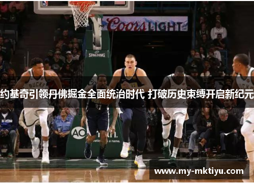 约基奇引领丹佛掘金全面统治时代 打破历史束缚开启新纪元 约基奇引领丹佛掘金全面统治时代 打破历史束缚开启新纪元