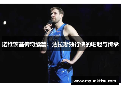 诺维茨基传奇续篇:达拉斯独行侠的崛起与传承 诺维茨基传奇续篇:达拉斯独行侠的崛起与传承