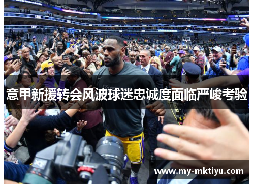 意甲新援转会风波球迷忠诚度面临严峻考验 意甲新援转会风波球迷忠诚度面临严峻考验