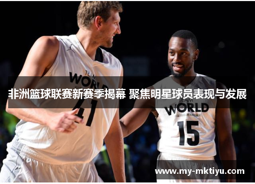 非洲篮球联赛新赛季揭幕 聚焦明星球员表现与发展 非洲篮球联赛新赛季揭幕 聚焦明星球员表现与发展