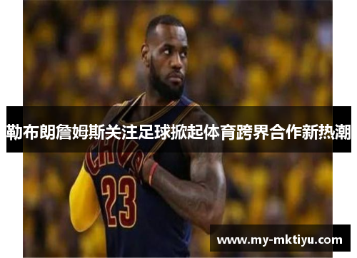 勒布朗詹姆斯关注足球掀起体育跨界合作新热潮 勒布朗詹姆斯关注足球掀起体育跨界合作新热潮